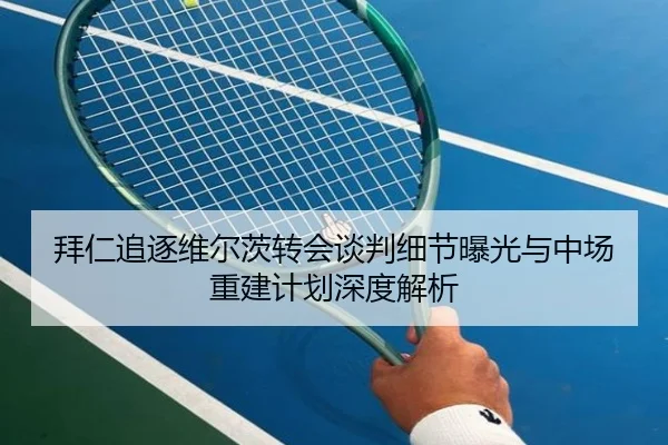 拜仁追逐维尔茨转会谈判细节曝光与中场重建计划深度解析