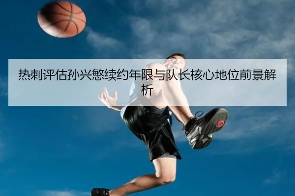 热刺评估孙兴慜续约年限与队长核心地位前景解析