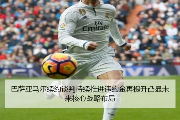 巴萨亚马尔续约谈判持续推进违约金再提升凸显未来核心战略布局