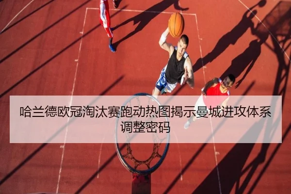 哈兰德欧冠淘汰赛跑动热图揭示曼城进攻体系调整密码