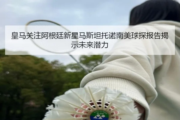 皇马关注阿根廷新星马斯坦托诺南美球探报告揭示未来潜力