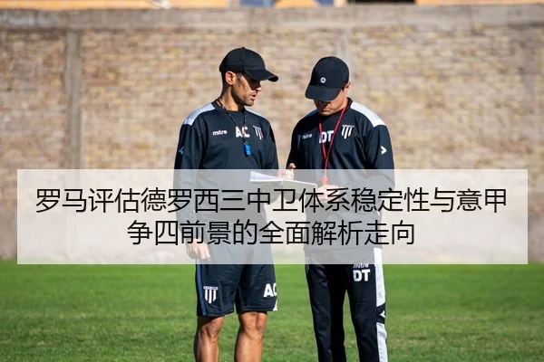 罗马评估德罗西三中卫体系稳定性与意甲争四前景的全面解析走向