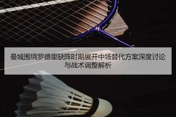 曼城围绕罗德里缺阵时期展开中场替代方案深度讨论与战术调整解析