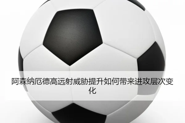 阿森纳厄德高远射威胁提升如何带来进攻层次变化