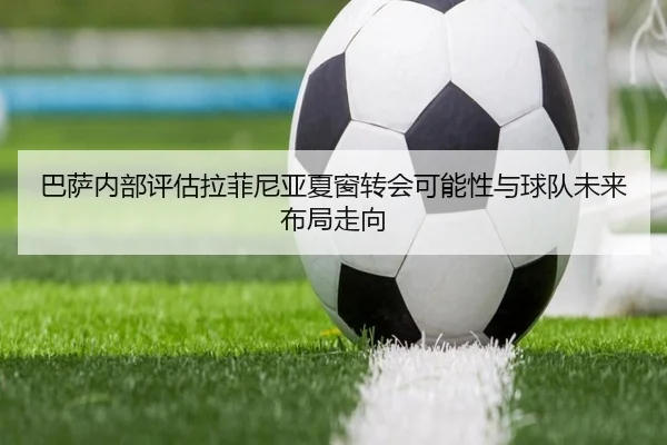 巴萨内部评估拉菲尼亚夏窗转会可能性与球队未来布局走向