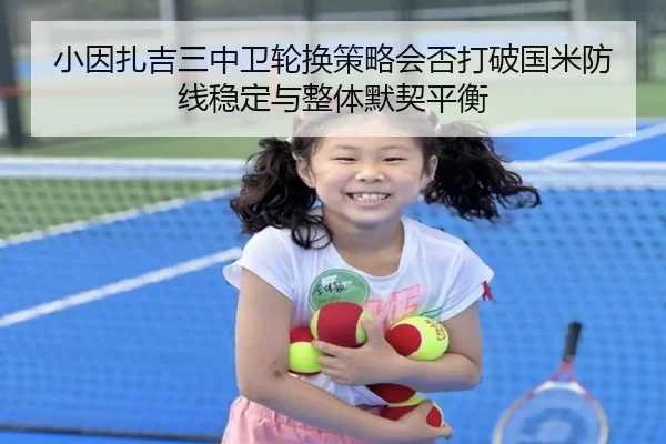 小因扎吉三中卫轮换策略会否打破国米防线稳定与整体默契平衡