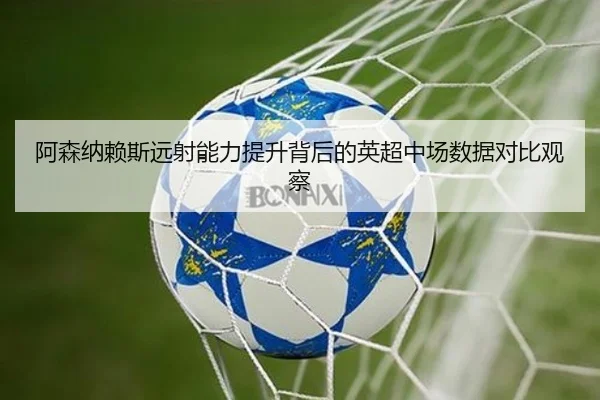 阿森纳赖斯远射能力提升背后的英超中场数据对比观察
