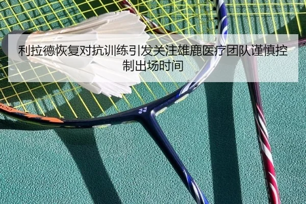 利拉德恢复对抗训练引发关注雄鹿医疗团队谨慎控制出场时间